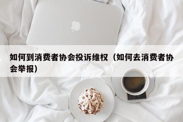 如何到消费者协会投诉维权（如何去消费者协会举报）